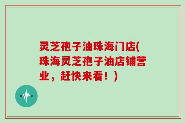 灵芝孢子油珠海门店(珠海灵芝孢子油店铺营业，赶快来看！)