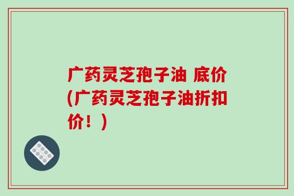 广药灵芝孢子油 底价(广药灵芝孢子油折扣价！)