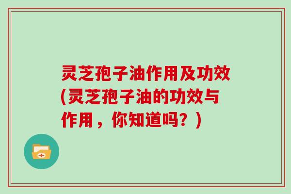 灵芝孢子油作用及功效(灵芝孢子油的功效与作用，你知道吗？)
