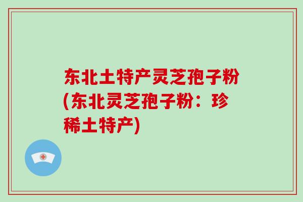 东北土特产灵芝孢子粉(东北灵芝孢子粉:珍稀土特产)