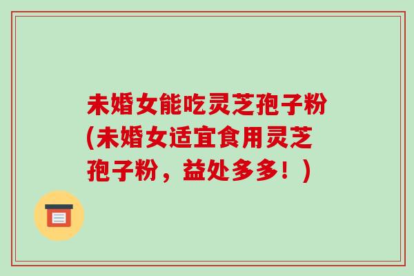 未婚女能吃灵芝孢子粉(未婚女适宜食用灵芝孢子粉，益处多多！)
