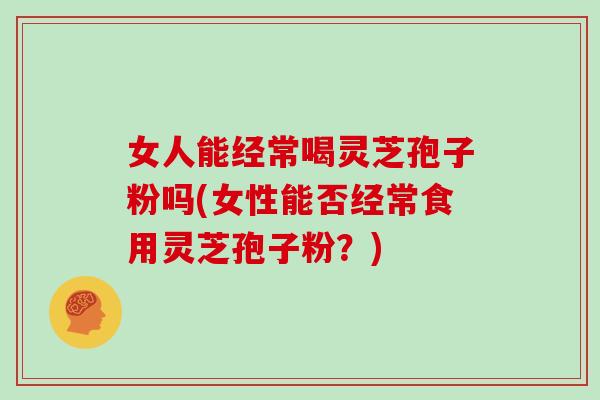 女人能经常喝灵芝孢子粉吗(女性能否经常食用灵芝孢子粉?)