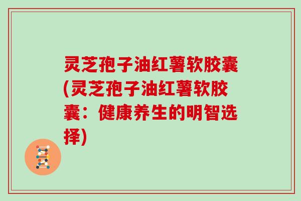 灵芝孢子油红薯软胶囊(灵芝孢子油红薯软胶囊:健康养生的明智选择)
