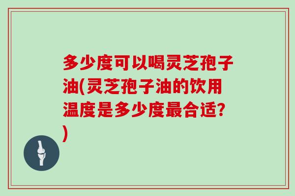 多少度可以喝灵芝孢子油(灵芝孢子油的饮用温度是多少度最合适?)