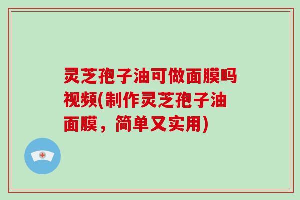 灵芝孢子油可做面膜吗视频(制作灵芝孢子油面膜,简单又实用)
