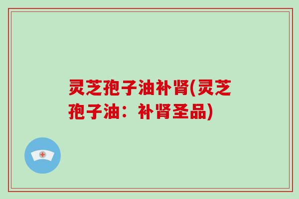 灵芝孢子油补肾(灵芝孢子油:补肾圣品)