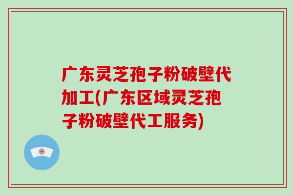 广东灵芝孢子粉破壁代加工(广东区域灵芝孢子粉破壁代工服务)