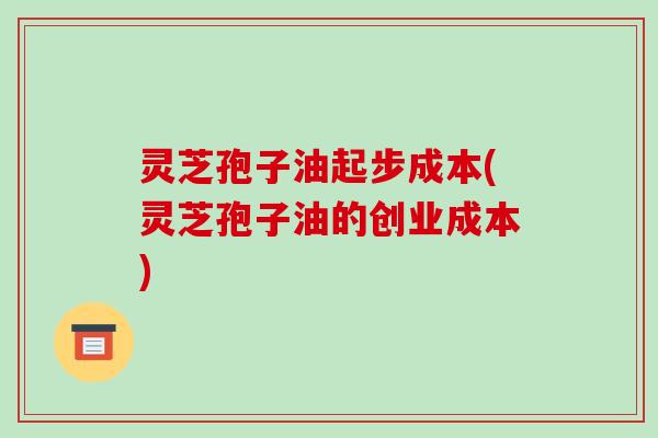 灵芝孢子油起步成本(灵芝孢子油的创业成本)