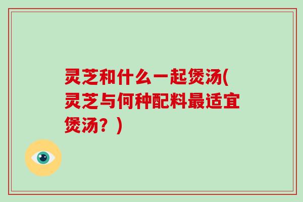 灵芝和什么一起煲汤(灵芝与何种配料最适宜煲汤？)