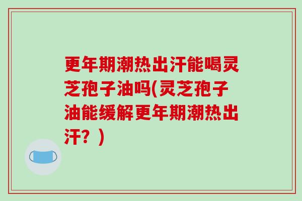更年期潮热出汗能喝灵芝孢子油吗(灵芝孢子油能缓解更年期潮热出汗?)