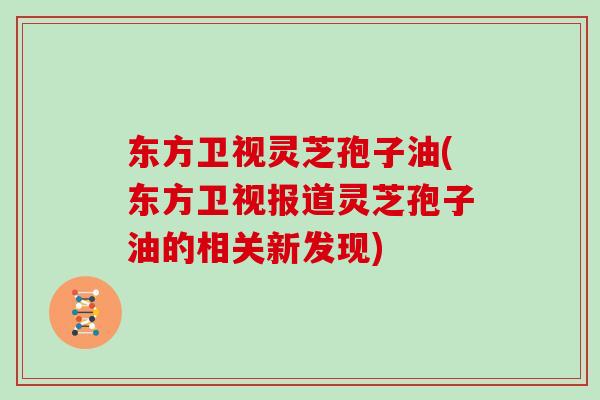 东方卫视灵芝孢子油(东方卫视报道灵芝孢子油的相关新发现)