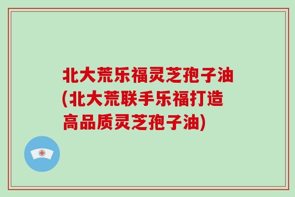 北大荒乐福灵芝孢子油(北大荒联手乐福打造高品质灵芝孢子油)