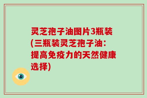 灵芝孢子油图片3瓶装(三瓶装灵芝孢子油:提高免疫力的天然健康选择)