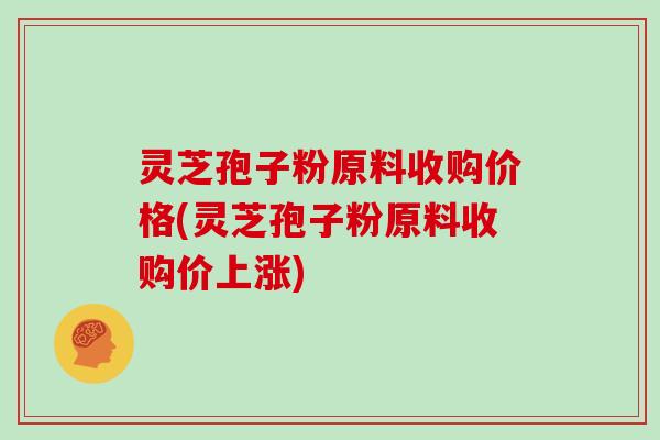 灵芝孢子粉原料收购价格(灵芝孢子粉原料收购价上涨)