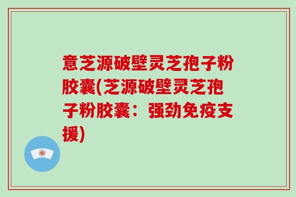 意芝源破壁灵芝孢子粉胶囊(芝源破壁灵芝孢子粉胶囊：强劲免疫支援)