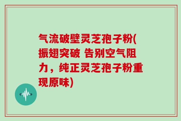 气流破壁灵芝孢子粉(振翅突破 告别空气阻力,纯正灵芝孢子粉重现原味)