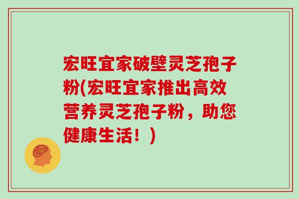 宏旺宜家破壁灵芝孢子粉(宏旺宜家推出高效营养灵芝孢子粉,助您健康生活!)