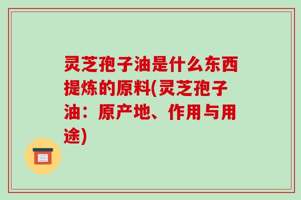 灵芝孢子油是什么东西提炼的原料(灵芝孢子油:原产地、作用与用途)