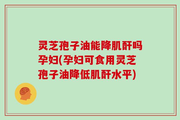 灵芝孢子油能降肌酐吗孕妇(孕妇可食用灵芝孢子油降低肌酐水平)