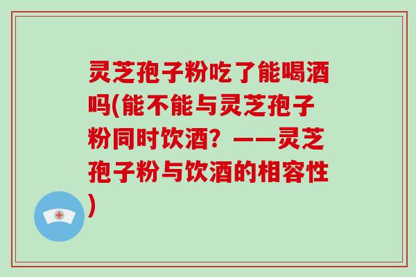 灵芝孢子粉吃了能喝酒吗(能不能与灵芝孢子粉同时饮酒?——灵芝孢子粉与饮酒的相容性)