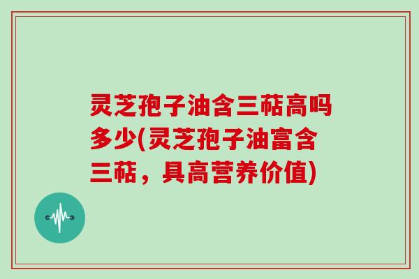 灵芝孢子油含三萜高吗多少(灵芝孢子油富含三萜，具高营养价值)