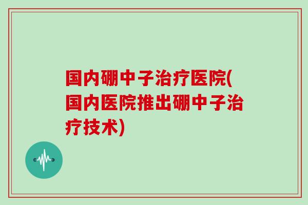 国内硼中子治疗医院(国内医院推出硼中子治疗技术)