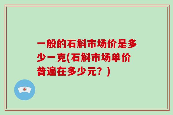 一般的石斛市场价是多少一克(石斛市场单价普遍在多少元?)