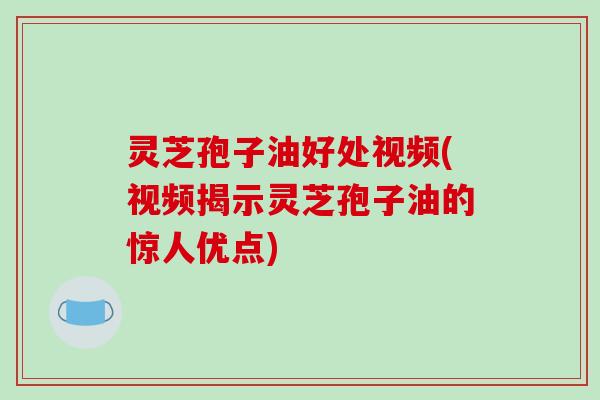 灵芝孢子油好处视频(视频揭示灵芝孢子油的惊人优点)