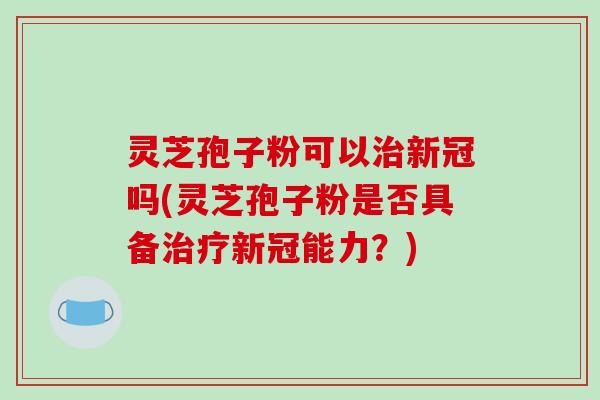 灵芝孢子粉可以治新冠吗(灵芝孢子粉是否具备治疗新冠能力?)