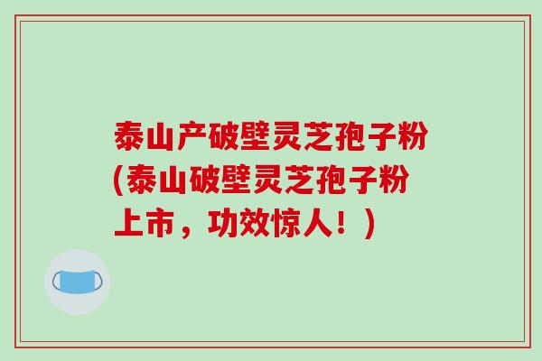 泰山产破壁灵芝孢子粉(泰山破壁灵芝孢子粉上市,功效惊人!)