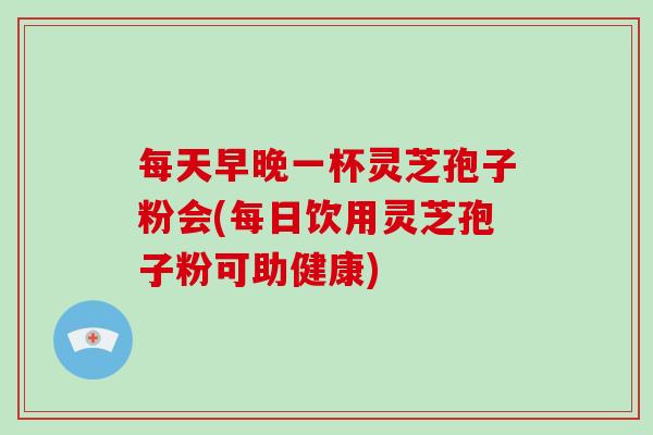 每天早晚一杯灵芝孢子粉会(每日饮用灵芝孢子粉可助健康)