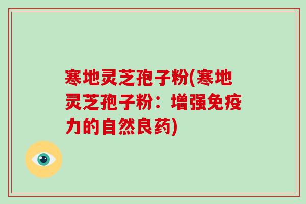 寒地灵芝孢子粉(寒地灵芝孢子粉：增强免疫力的自然良药)