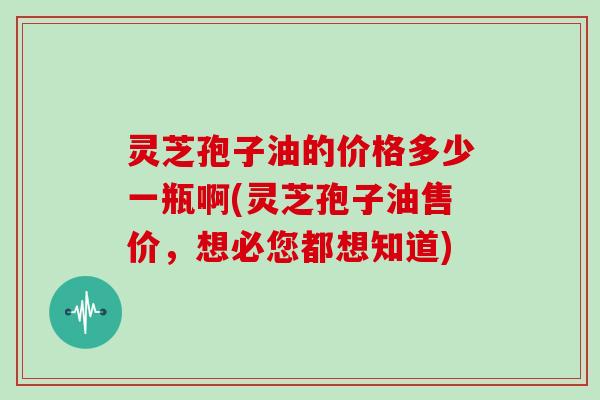 灵芝孢子油的价格多少一瓶啊(灵芝孢子油售价,想必您都想知道)