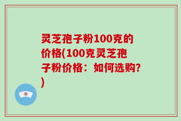 灵芝孢子粉100克的价格(100克灵芝孢子粉价格:如何选购?)