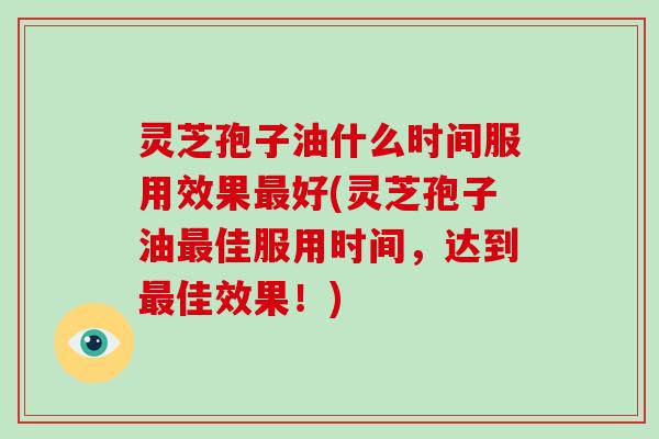 灵芝孢子油什么时间服用效果最好(灵芝孢子油最佳服用时间,达到最佳效果!)