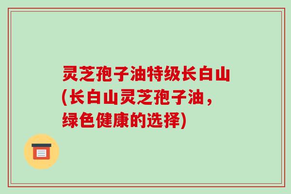 灵芝孢子油特级长白山(长白山灵芝孢子油，绿色健康的选择)