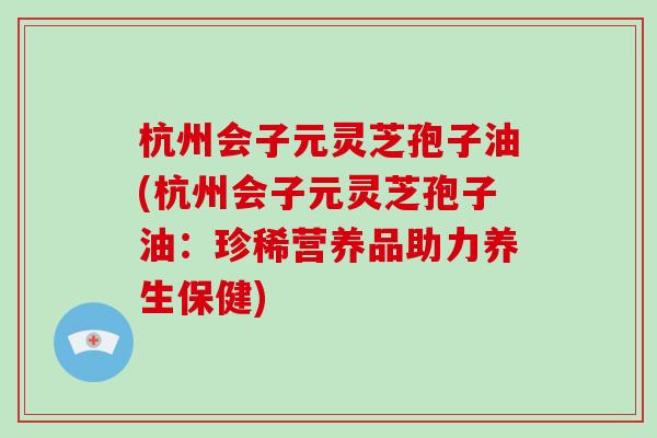 杭州会子元灵芝孢子油(杭州会子元灵芝孢子油：珍稀营养品助力养生保健)