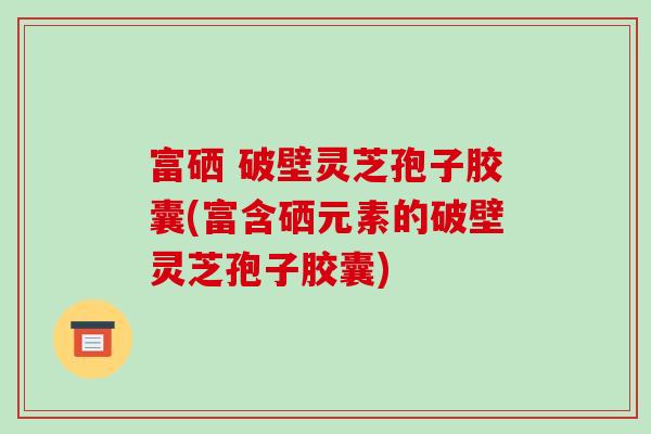 富硒 破壁灵芝孢子胶囊(富含硒元素的破壁灵芝孢子胶囊)