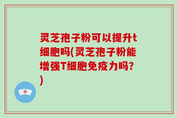 灵芝孢子粉可以提升t细胞吗(灵芝孢子粉能增强T细胞免疫力吗?)