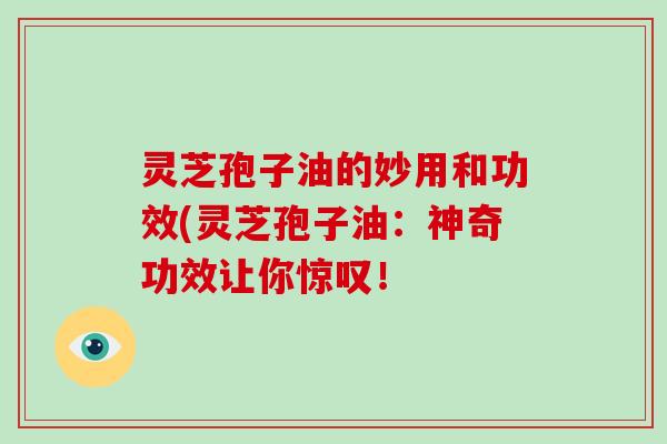灵芝孢子油的妙用和功效(灵芝孢子油：神奇功效让你惊叹！