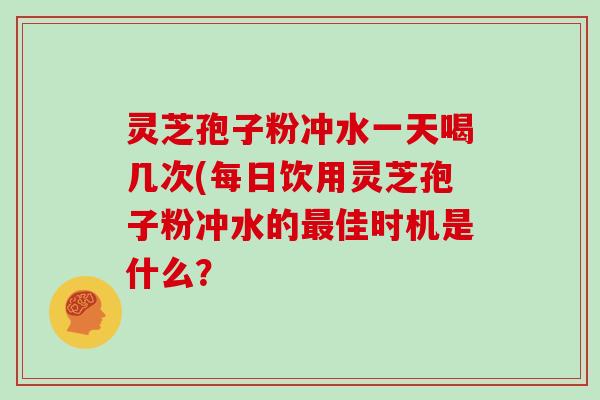 灵芝孢子粉冲水一天喝几次(每日饮用灵芝孢子粉冲水的最佳时机是什么?
