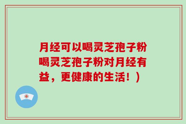 月经可以喝灵芝孢子粉喝灵芝孢子粉对月经有益,更健康的生活!)