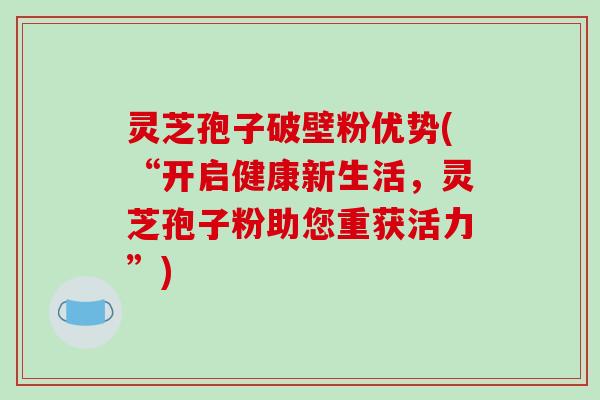灵芝孢子破壁粉优势(“开启健康新生活,灵芝孢子粉助您重获活力”)
