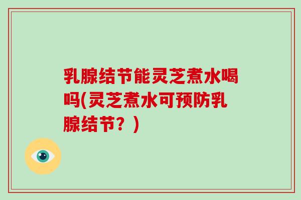 乳腺结节能灵芝煮水喝吗(灵芝煮水可预防乳腺结节?)