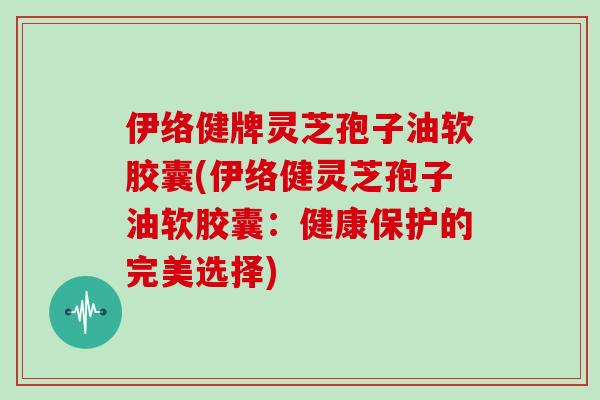 伊络健牌灵芝孢子油软胶囊(伊络健灵芝孢子油软胶囊：健康保护的完美选择)