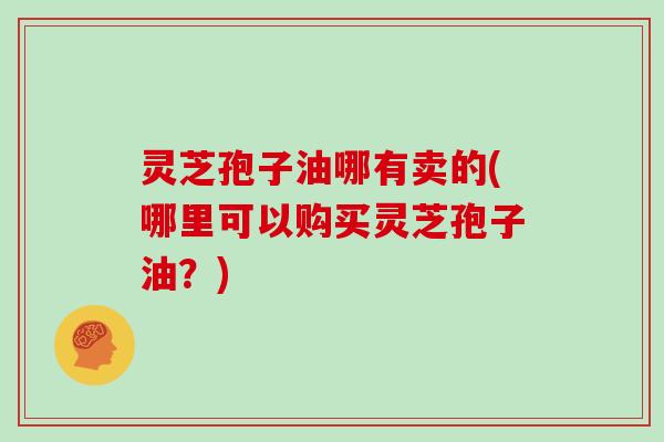 灵芝孢子油哪有卖的(哪里可以购买灵芝孢子油?)