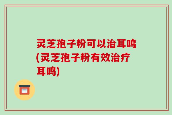 灵芝孢子粉可以治耳鸣(灵芝孢子粉有效治疗耳鸣)