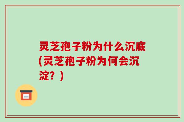 灵芝孢子粉为什么沉底(灵芝孢子粉为何会沉淀?)