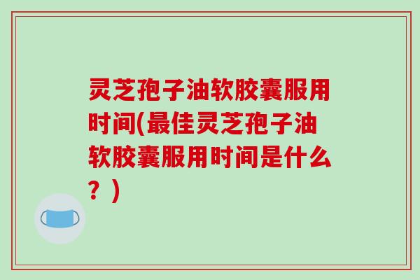 灵芝孢子油软胶囊服用时间(最佳灵芝孢子油软胶囊服用时间是什么？)