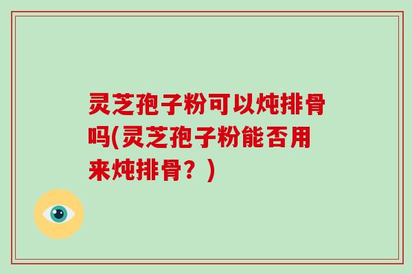 灵芝孢子粉可以炖排骨吗(灵芝孢子粉能否用来炖排骨?)